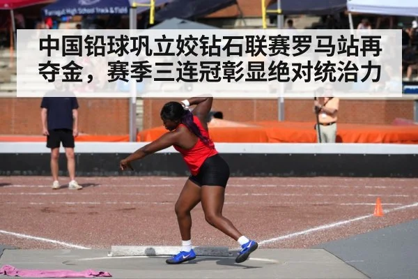 中国铅球巩立姣钻石联赛罗马站再夺金，赛季三连冠彰显绝对统治力