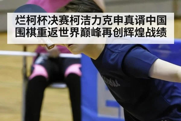 烂柯杯决赛柯洁力克申真谞中国围棋重返世界巅峰再创辉煌战绩