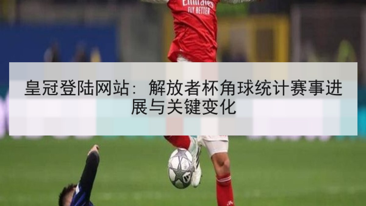 皇冠登陆网站: 解放者杯角球统计赛事进展与关键变化 皇冠登陆网站: 解放者杯角球统计赛事进展与关键变化