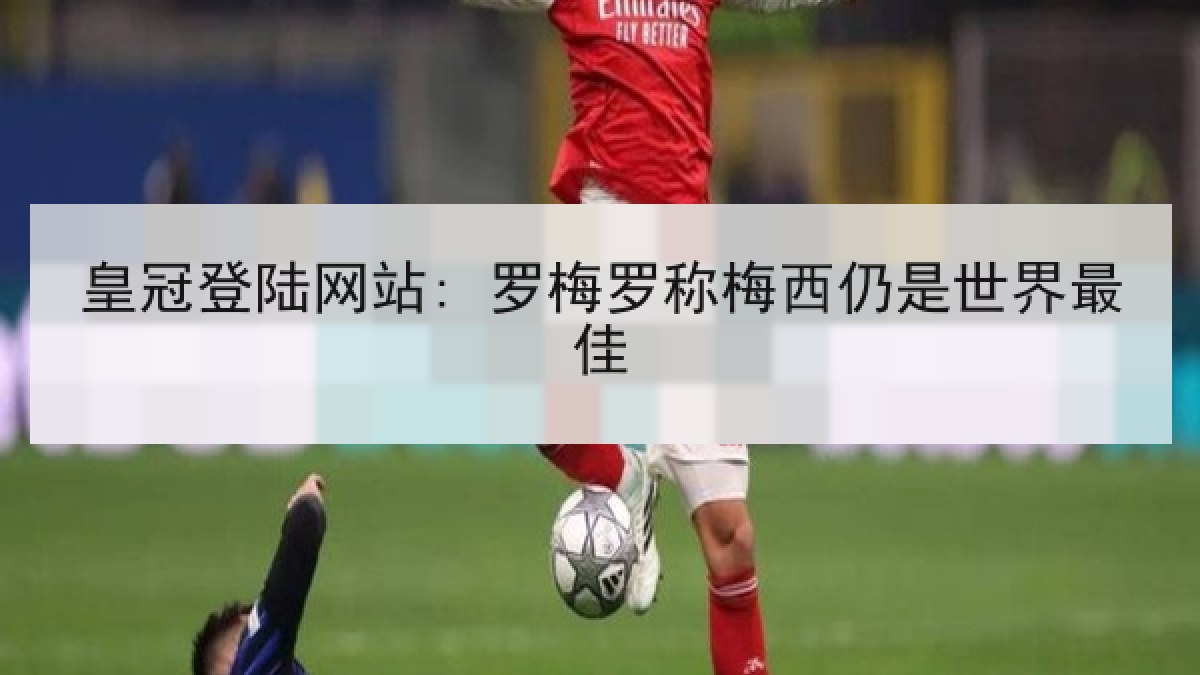 皇冠登陆网站: 罗梅罗称梅西仍是世界最佳