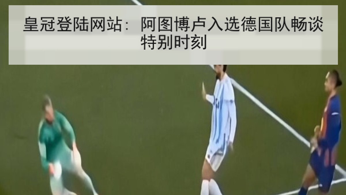 皇冠登陆网站: 阿图博卢入选德国队畅谈特别时刻 皇冠登陆网站: 阿图博卢入选德国队畅谈特别时刻